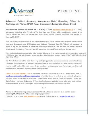 PRESS RELEASE

Advanced Patient Advocacy Announces Chief Operating Officer to
Participate in Florida HFMA Panel Discussion during Mid-Winter Event.
For Immediate Release: Richmond, VA — January 13, 2014 Advanced Patient Advocacy, LLC (APA)
announced today that Mike Wilmoth, APA’s Chief Operating Officer, will be speaking on a panel at the
Florida Healthcare Financial Management Association (HFMA) Annual Mid-Winter Conference on
January 23rd, 2014.
This Mid-Winter conference is built around the framework of Payer updates with emphasis on the Health
Insurance Exchanges, new CMS rulings, and Medicaid Managed Care. Mr. Wilmoth will speak on a
panel of experts on the topic of healthcare Exchange enrollment. The audience will include hospital
executives in Accounting, Finance, Patient Financial Services and Revenue Cycle Management.
“I am thrilled to have the opportunity to be a part of this panel. It is a great opportunity to expand our support of
HFMA and help educate hospital executive about this important subject matter Mike.” said Wilmoth, Chief
Operating Officer.
Mr. Wilmoth has worked for more than 17 years helping patients’ access resources to secure healthcare
coverage. His background as a litigator, regulatory specialist and lobbyist has helped influence state and
federal health policy. His most recent focus has been on developing public/private partnerships that
streamline the enrollment process for Medicaid applicants.
Advanced Patient Advocacy, LLC is a privately owned company that provides a comprehensive suite of
enrollment services to healthcare organizations to assist patients in navigating and connecting to payer
solutions which include Medicaid, Workers Compensation, Motor Vehicle, Disability, General Liability and
State/Federal Healthcare Exchanges. APA services healthcare organizations on a nationwide basis and has
built its reputation by revolutionizing the way screening and enrollment services are provided.

###
For more information regarding Advanced Patient Advocacy services or to inquire about
securing Mr. Wilmoth for future speaking engagements:
Call 877.272.6001, visit www.aparesults.com or email Rodney Napier at: rnapier@apallc.com

 