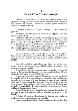 1
                Deus Vê o Nosso Coração

     "Porém o Senhor disse a Samuel: Não atentes para a sua
aparência, nem para a sua altura, porque o rejeitei; porque o Senhor
não vê como vê o homem. O homem vê o exterior, porém o Senhor, o
coração." (1 Samuel 16.7.)

       O Senhor busca pessoas com o coração aberto e receptivo
para ele.
       Na Bíblia encontramos um exemplo de alguém com um
coração assim: Davi.
       Conhecer a história de Davi é essencial para que possamos
compreender o Senhor do impossível. Na vida de Davi podemos
perceber o que Deus é capaz de fazer por aqueles que se entregam
a ele, permitindo-se serem usados como canais do poder divino.
       Davi contradiz o mito de que o vigor humano, ou a perfeição,
são condições para que experimentemos o poder do Senhor.
       Davi era um homem segundo o coração de Deus.

     "E, tendo tirado a este, levantou-lhes o rei Davi, do qual tam-
bém, dando testemunho, disse: Achei Davi, Filho de Jessé, homem
segundo o meu coração, que fará toda a minha vontade." (Atos
13.22.)

      Esse extraordinário elogio afirma que Deus tem um coração,
e que o segredo para termos uma vida abundante é receber o seu
coração em nosso coração.
      A psicologia hebraica considera que o coração é a sede da
mente e da vontade, juntamente com as emoções físicas. Ele é a
dimensão interna da personalidade humana.
      O que queremos dizer quando falamos do coração de Deus?
O coração divino é a sua natureza essencial: sua inteligência,
somada ao seu amor e à sua bondade e mais a sua vontade
soberana. A maior maravilha para nós é que podemos pensar os
seus pensamentos, receber e expressar o seu amor e desejar a sua
vontade. A capacidade de nosso coração corresponde de forma
sublime à do coração de Deus.
      O que Deus viu nesse rapazinho que cuidava das ovelhas de
seu pai, a ponto de perceber nele o potencial para ser o rei de
Israel?
      O Salmo 23 mostra a humildade de Davi na sua confiança
em Deus, como supremo pastor de sua vida.
      Nesse maravilhoso salmo, Davi manifesta a fé que lhe deu

                                                                  10
 