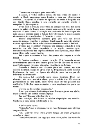 "Levanta-te, e unge-o, pois este é ele."
       E assim, o velho profeta tomou do seu chifre de azeite e
ungiu a Davi, enquanto seus irmãos e seu pai observavam
atônitos. O Espírito do Senhor se apossou de Davi, e daquele dia
em diante Deus confiou o seu coração ao coração pronto e
receptivo do jovem pastor.
       Deus está à procura desse tipo de coração em nós. Em cada
época de crise, ele busca uma pessoa cujo coração deseja o seu
coração. O que chama a atenção no chamado de Davi é que ele
não via a si mesmo como o futuro líder de Israel. O único anseio
de seu coração era o Senhor. E Deus fez o resto.
       Somos responsáveis somente pelo que está em nosso
coração, mente, emoções e vontade. Cuidemos de somente abrigar
o que é agradável a Deus e deixemos os resultados com o Senhor.
       Depois que o Senhor encontra um coração segundo o seu
coração, ele dá dons especiais e, a seguir, mostra que,
independentemente das impossibilidades dessa pessoa, pode fazer
maravilhas nela e através dela.
       Foi o que aconteceu a Davi. De pastor ele chegou a rei de
Israel.
       O Senhor conhece o nosso coração. E é baseado nesse
conhecimento que ele nos chama para servi-lo. Ele não vê nossa
aparência, nosso carisma, simpatia, eloqüência ou beleza.
       Quando o Senhor me chamou para ser pastor, eu não
exercia nenhum cargo na igreja que eu freqüentava. Nem mesmo
lembravam de mim na época da eleição para os cargos de
liderança da mocidade.
       Eu nunca fui escolhido para nada. Contudo Deus me
chamou, de uma maneira clara, para o ministério. Eu estava
participando de um culto, onde havia mais de mil pessoas no
auditório. O Senhor usou o pastor e uma conferencista para me
dizer:
       'Jovem, eu te escolhi. Levanta-te."
       E eu, que não era indicado para nenhum cargo na mocidade,
mais tarde fui um pastor naquela igreja.
       Por quê? Porque o Senhor via o
       meu coração. Ele sabia da minha disposição em servi-lo.
Conhecia o meu amor e dedicação a ele.

     A Oferta da Viúva
     "Estando Jesus a observar, viu os ricos lançarem suas ofertas
no gazofilácio.
     "Viu também certa viúva pobre lançar ali duas pequenas
moedas; e disse:
     "Verdadeiramente, vos digo que esta viúva pobre deu mais do

                                                                12
 