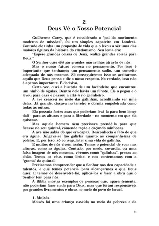 2
              Deus Vê o Nosso Potencial
       Guilherme Carey, que é considerado o "pai do movimento
moderno de missões", foi um simples sapateiro em Londres.
Contudo ele tinha um propósito de vida que o levou a ser uma das
maiores figuras da história do cristianismo. Seu lema era:
       "Espere grandes coisas de Deus, realize grandes coisas para
Deus."
       O Senhor quer efetuar grandes maravilhas através de nós.
       Mas o nosso futuro começa no pensamento. Por isso é
importante que tenhamos um pensamento sadio, um conceito
adequado de nós mesmos. Só conseguiremos isso se aceitarmos
aquilo que Deus pensa e diz a nosso respeito. Na verdade, isso não
é apenas importante. É decisivo.
       Certa vez, ouvi a história de um fazendeiro que encontrou
um ninho de águias. Dentro dele havia um filhote. Ele o pegou e o
levou para casa e passou a criá-lo no galinheiro.
       A ave cresceu no meio das galinhas, acreditando ser uma
delas. Já grande, ciscava no terreiro e dormia empoleirada como
todas as outras.
       Ela possuía fortes asas que poderiam levá-la para bem longe
dali - para as alturas e para a liberdade - no momento em que ela
quisesse.
       Mas aquele homem nem precisava prendê-la para que
ficasse no seu quintal, comendo ração e caçando minhocas.
       A ave não sabia do que era capaz. Desconhecia o fato de que
era águia. Julgava-se tão galinha quanto as companheiras de
poleiro. E, por isso, só conseguia ter uma vida de galinha.
       E muitos de nós vivem assim. Temos o potencial de voar nas
alturas, como as águias. Contudo, por medo, covardia, ou uma
falsa imagem de nós mesmos, vivemos como "galinhas", presas ao
chão. Temos os céus como limite, e nos contentamos com a
"grama" do quintal.
       Precisamos compreender que o Senhor nos deu capacidade e
talentos, e que temos potencial para alcançarmos o que Deus
quer. E temos de desenvolvê-los, aplicá-los e fazer a obra que o
Senhor tem para nós.
       A Bíblia mostra exemplos de pessoas que, aparentemente,
não poderiam fazer nada para Deus, mas que foram responsáveis
por grandes livramentos e obras no meio do povo de Israel.

     1. Moisés
     Moisés foi uma criança nascida no meio da pobreza e da

                                                                14
 