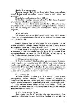 Gideão deve ter pensado:
     "Homem valente? Eu? Ele perdeu o juízo. Estou morrendo de
medo! Estou aqui escondido porque temo o que possa me
acontecer!"
     Deus tinha um bom conceito de Gideão:
     "O Senhor é contigo, homem valente" (v. 12). Essas foram as
palavras que o Senhor usou para saudá-lo.
     Gideão, porém, tinha uma opinião bem diferente a seu
próprio respeito. O Senhor o via como uma pessoa forte e valorosa,
mas ele se enxergava como um abandonado, fraco, pobre e
pequeno:

       "E ele lhe disse:
       "Ai, Senhor meu! Com que livrarei Israel? Eis que a minha
família é a mais pobre em Manasses, e eu, o menor na casa de meu
pai." (Juizes 6.15.)

      Gideão afundara-se no complexo de inferioridade. Ele se
sentia paralisado e infeliz. Mas o Senhor resolveu curá-lo de sua
auto-imagem negativa. E como Deus fez isso?
      E Deus usou a sua Palavra para agir na vida de Gideão,
arrancando o conceito errado que ele tinha de si mesmo. E do
mesmo modo que ele atuou na vida de Gideão, ele quer operar em
nós. Precisamos crer que, de acordo com a Bíblia:

      1. Não estamos sozinhos.
      "O Senhor é contigo." Não importa o que sejamos ou façamos,
existe alguém que acredita em nós. Ainda que mais ninguém
confie em, ainda que nem nós mesmos confiemos na nossa
capacidade, Deus acredita. O Senhor de que somos capazes, ele
conhece o nosso coração. O Senhor quer atuar em equipe conosco.
E, com o Senhor, somos mais que vencedores.

     2. Temos valor
     "Homem valente." É assim que Deus nos vê. Temos de nos
enxergarmos assim também. Fomos criados à imagem e
semelhança do Senhor. Jesus, pelo seu sangue, nos resgatou da
morte. Somos possuidores de talentos naturais e dons espirituais.
     Sem dúvida somos seres muito importantes. Talvez, ao
olharmos para nós mesmos, não consigamos enxergar, facilmente,
as qualidades que Deus vê.

     3. Em Deus, somos fortes
     "Vai nessa tua força." Gideão não era preguiçoso. Pelo
contrário, esbanjava energia. Quando o Senhor veio até ele, ele

                                                                18
 