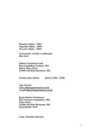 Primeira edição - 2001
Segunda edição - 2004
Terceira edição – 2004

Transcrição, revisão e estilização:
Rita Leite


Editora Getsêmani Ltda.
Rua Leopoldina Cardoso, 326
Bairro Dona Clara
31260-240 Belo Horizonte, MG


Contato pelo telefax:     (0xx31) 3491 -2266


Loja Virtual:
www.editoragetsemani.com.br
e-mail:editora@getsemani.com.br


Igreja Batista Getsêmani
Rua Cassiano Campolina, 360
Dona Clara
31260-210 Belo Horizonte, MG
(0xx31)3491-7676



Capa: Salvador Santana



                                               2
 