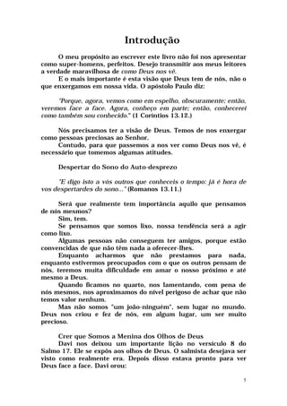 Introdução
      O meu propósito ao escrever este livro não foi nos apresentar
como super-homens, perfeitos. Desejo transmitir aos meus leitores
a verdade maravilhosa de como Deus nos vê.
      E o mais importante é esta visão que Deus tem de nós, não o
que enxergamos em nossa vida. O apóstolo Paulo diz:

     "Porque, agora, vemos como em espelho, obscuramente; então,
veremos face a face. Agora, conheço em parte; então, conhecerei
como também sou conhecido." (1 Coríntios 13.12.)

     Nós precisamos ter a visão de Deus. Temos de nos enxergar
como pessoas preciosas ao Senhor.
     Contudo, para que passemos a nos ver como Deus nos vê, é
necessário que tomemos algumas atitudes.

     Despertar do Sono do Auto-desprezo

     "E digo isto a vós outros que conheceis o tempo: já é hora de
vos despertardes do sono..." (Romanos 13.11.)

      Será que realmente tem importância aquilo que pensamos
de nós mesmos?
      Sim, tem.
      Se pensamos que somos lixo, nossa tendência será a agir
como lixo.
      Algumas pessoas não conseguem ter amigos, porque estão
convencidas de que não têm nada a oferecer-lhes.
      Enquanto acharmos que não prestamos para nada,
enquanto estivermos preocupados com o que os outros pensam de
nós, teremos muita dificuldade em amar o nosso próximo e até
mesmo a Deus.
      Quando ficamos no quarto, nos lamentando, com pena de
nós mesmos, nos aproximamos do nível perigoso de achar que não
temos valor nenhum.
      Mas não somos "um joão-ninguém", sem lugar no mundo.
Deus nos criou e fez de nós, em algum lugar, um ser muito
precioso.

      Crer que Somos a Menina dos Olhos de Deus
      Davi nos deixou um importante lição no versículo 8 do
Salmo 17. Ele se expôs aos olhos de Deus. O salmista desejava ser
visto como realmente era. Depois disso estava pronto para ver
Deus face a face. Davi orou:

                                                                  5
 
