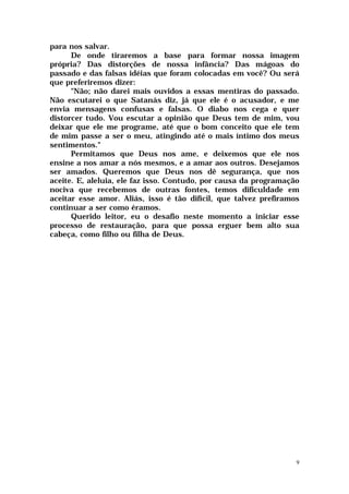 para nos salvar.
      De onde tiraremos a base para formar nossa imagem
própria? Das distorções de nossa infância? Das mágoas do
passado e das falsas idéias que foram colocadas em você? Ou será
que preferiremos dizer:
      "Não; não darei mais ouvidos a essas mentiras do passado.
Não escutarei o que Satanás diz, já que ele é o acusador, e me
envia mensagens confusas e falsas. O diabo nos cega e quer
distorcer tudo. Vou escutar a opinião que Deus tem de mim, vou
deixar que ele me programe, até que o bom conceito que ele tem
de mim passe a ser o meu, atingindo até o mais íntimo dos meus
sentimentos."
      Permitamos que Deus nos ame, e deixemos que ele nos
ensine a nos amar a nós mesmos, e a amar aos outros. Desejamos
ser amados. Queremos que Deus nos dê segurança, que nos
aceite. E, aleluia, ele faz isso. Contudo, por causa da programação
nociva que recebemos de outras fontes, temos dificuldade em
aceitar esse amor. Aliás, isso é tão difícil, que talvez prefiramos
continuar a ser como éramos.
      Querido leitor, eu o desafio neste momento a iniciar esse
processo de restauração, para que possa erguer bem alto sua
cabeça, como filho ou filha de Deus.




                                                                  9
 