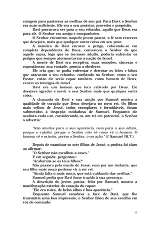 coragem para pastorear as ovelhas de seu pai. Para Davi, o Senhor
era auto-suficiente. Ele era o seu protetor, provedor e propósito.
      Davi procurava ser para o seu rebanho, aquilo que Deus era
para ele. O Senhor era amigo e companheiro.
      O Senhor encontrou naquele jovem pastor, a fé sem reservas
que desejava, mais que qualquer outra coisa em seu povo.
      A maneira de Davi encarar o perigo, colocando-se em
completa dependência de Deus, convenceu o Senhor de que
aquele rapaz, logo que se tornasse adulto, poderia enfrentar os
perigos que sempre atormentavam a nação de Israel.
      A mente de Davi era receptiva; suas emoções, sinceras e
espontâneas; sua vontade, pronta a obedecer.
      Ele cria que, se podia enfrentar e derrotar os leões e lobos
que atacavam o seu rebanho, confiando no Senhor, como o seu
Pastor, então ele seria capaz também, como homem de Deus,
vencer os inimigos de Israel.
      Davi era um homem que fora cativado por Deus. Ele
desejava agradar e servir a seu Senhor mais que qualquer outra
coisa.
      A chamada de Davi e sua unção por Samuel mostra a
qualidade de coração que Deus desejava no novo rei. Os filhos
mais velhos de Jessé, todos exemplares e formidáveis, foram
submetidos à inspeção cuidadosa de Samuel. Enquanto ele
avaliava cada um, considerando-os um rei em potencial, o Senhor
o advertia:

     "Não atentes para a sua aparência, nem para a sua altura,
porque o rejeitei; porque o Senhor não vê como vê o homem. O
homem vê o exterior, porém o Senhor, o coração." (1 Samuel 16.7.)

      Depois de examinar os sete filhos de Jessé, o profeta foi claro
ao afirmar:
      "O Senhor não escolheu a esses."
      E em seguida, perguntou:
      "Acabaram-se os teus filhos?"
      Não passara pela mente de Jessé, nem por um instante, que
seu filho mais moço pudesse vir a ser rei.
      "Ainda falta o mais moço, que está cuidando das ovelhas."
      Samuel pediu que Davi fosse trazido à sua presença.
      A descrição do jovem pastor, feita por Samuel, mostra a
manifestação exterior do coração do rapaz:
      "Ele era ruivo, de belos olhos e boa aparência."
      Enquanto Samuel estudava a face de Davi, que lhe
transmitia uma boa impressão, o Senhor falou de sua escolha em
voz de comando:

                                                                   11
 