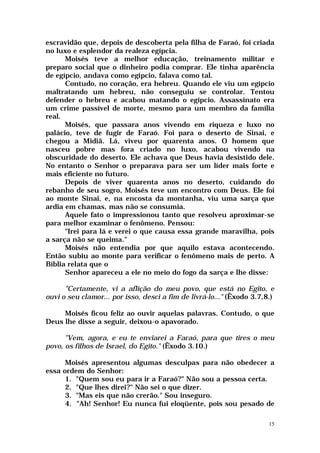 escravidão que, depois de descoberta pela filha de Faraó, foi criada
no luxo e esplendor da realeza egípcia.
      Moisés teve a melhor educação, treinamento militar e
preparo social que o dinheiro podia comprar. Ele tinha aparência
de egípcio, andava como egípcio, falava como tal.
      Contudo, no coração, era hebreu. Quando ele viu um egípcio
maltratando um hebreu, não conseguiu se controlar. Tentou
defender o hebreu e acabou matando o egípcio. Assassinato era
um crime passível de morte, mesmo para um membro da família
real.
      Moisés, que passara anos vivendo em riqueza e luxo no
palácio, teve de fugir de Faraó. Foi para o deserto de Sinai, e
chegou a Midiã. Lá, viveu por quarenta anos. O homem que
nasceu pobre mas fora criado no luxo, acabou vivendo na
obscuridade do deserto. Ele achava que Deus havia desistido dele.
No entanto o Senhor o preparava para ser um líder mais forte e
mais eficiente no futuro.
      Depois de viver quarenta anos no deserto, cuidando do
rebanho de seu sogro, Moisés teve um encontro com Deus. Ele foi
ao monte Sinai, e, na encosta da montanha, viu uma sarça que
ardia em chamas, mas não se consumia.
      Aquele fato o impressionou tanto que resolveu aproximar-se
para melhor examinar o fenômeno. Pensou:
      "Irei para lá e verei o que causa essa grande maravilha, pois
a sarça não se queima."
      Moisés não entendia por que aquilo estava acontecendo.
Então subiu ao monte para verificar o fenômeno mais de perto. A
Bíblia relata que o
      Senhor apareceu a ele no meio do fogo da sarça e lhe disse:

      "Certamente, vi a aflição do meu povo, que está no Egito, e
ouvi o seu clamor... por isso, desci a fim de livrá-lo..." (Êxodo 3.7,8.)

     Moisés ficou feliz ao ouvir aquelas palavras. Contudo, o que
Deus lhe disse a seguir, deixou-o apavorado.

      "Vem, agora, e eu te enviarei a Faraó, para que tires o meu
povo, os filhos de Israel, do Egito." (Êxodo 3.10.)

      Moisés apresentou algumas desculpas para não obedecer a
essa ordem do Senhor:
      1. "Quem sou eu para ir a Faraó?" Não sou a pessoa certa.
      2. "Que lhes direi?" Não sei o que dizer.
      3. "Mas eis que não crerão." Sou inseguro.
      4. "Ah! Senhor! Eu nunca fui eloqüente, pois sou pesado de

                                                                       15
 
