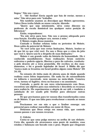língua." Não sou capaz.
      5. "Ah! Senhor! Envia aquele que hás de enviar, menos a
mim." Não sirvo para este "trabalho.
      Nós também usamos as desculpas que Moisés apresentou.
Talvez Deus tenha falado ao nosso coração, dizendo:
      "Quero que seja missionário, sirva como diácono ou
professor de escola dominical (ou qualquer outra posição de
liderança)."
      Então, respondemos:
      "Eu não sirvo para isso. Não sou a pessoa adequada para
essa função. Escolha qualquer ura, menos a mim."
      E Moisés reagiu dessa maneira.
      Contudo o Senhor refutou todas os pretextos de Moisés.
Deus sabia do potencial de Moisés:
      "Se você acha que tem certas limitações, Moisés, lembre-se
de que foi eu que criei você. Eu sou o Deus que o criou do jeito
que você é. Quero usá-lo a despeito de suas limitações."
      Moisés é um grande vulto da história da humanidade. Ele é
conhecido mundialmente. Suas realizações foram notáveis:
enfrentou o poderio egípcio, libertou o povo do cativeiro, conduziu-
o pelo deserto até a terra prometida. Ele recebeu os dez man-
damentos, e foi o grande legislador de Israel. A Bíblia diz que
"nunca mais se levantou em Israel profeta algum como Moisés" (Dt
34.10).
      No entanto ele tinha mais de oitenta anos de idade quando
realizou esses feitos importantes. Ele nada fez de extraordinário
na infância e juventude, nem mesmo na meia-idade. Cometeu
erros, tornou-se fugitivo, viveu no fracasso e no anonimato.
      Contudo, a partir de um novo relacionamento com Deus,
encontrou um objetivo para sua existência e descobriu os recursos
para realizá-lo. Ele experimentou a alegria de ser útil, e também a
satisfação de ser usado pelo Senhor para abençoar outras
pessoas.
      De que precisamos para ter nossos dias transformados como
os de Moisés. O que nos falta para revolucionar o mundo ao nosso
redor?
      Precisamos ver em nós o que o Senhor enxerga: um
potencial para realizar maravilhas em nome de Deus.
      Deixemos que Deus esteja em nossa vida, que controle
nossos passos e use nossos recursos.

      2. Gideão
      Conta-se que uma pulga morava na orelha de um elefante.
Certo dia, quando ele atravessava uma ponte de madeira, essa
estalou e balançou um bocado com o peso. Depois que chegaram

                                                                  16
 