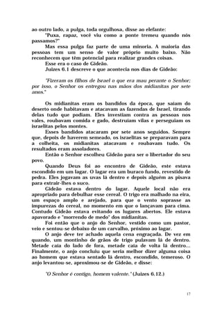 ao outro lado, a pulga, toda orgulhosa, disse ao elefante:
     "Puxa, rapaz, você viu como a ponte tremeu quando nós
passamos?"
     Mas essa pulga faz parte de uma minoria. A maioria das
pessoas tem um senso de valor próprio muito baixo. Não
reconhecem que têm potencial para realizar grandes coisas.
     Esse era o caso de Gideão.
     Juizes 6.1 descreve o que acontecia nos dias de Gideão:

      "Fizeram os filhos de Israel o que era mau perante o Senhor;
por isso, o Senhor os entregou nas mãos dos midianitas por sete
anos."

      Os midianitas eram os bandidos da época, que saíam do
deserto onde habitavam e atacavam as fazendas de Israel, tirando
delas tudo que podiam. Eles investiam contra as pessoas nos
vales, roubavam comida e gado, destruíam vilas e perseguiam os
israelitas pelos montes.
      Esses bandidos atacaram por sete anos seguidos. Sempre
que, depois de haverem semeado, os israelitas se preparavam para
a colheita, os midianitas atacavam e roubavam tudo. Os
resultados eram assoladores.
      Então o Senhor escolheu Gideão para ser o libertador do seu
povo.
      Quando Deus foi ao encontro de Gideão, este estava
escondido em um lagar. O lagar era um buraco fundo, revestido de
pedra. Eles jogavam as uvas lá dentro e depois alguém as pisava
para extrair-lhes o suco.
      Gideão estava dentro do lagar. Aquele local não era
apropriado para debulhar esse cereal. O trigo era malhado na eira,
um espaço amplo e arejado, para que o vento soprasse as
impurezas do cereal, no momento em que o lançavam para cima.
Contudo Gideão estava evitando os lugares abertos. Ele estava
apavorado e "morrendo de medo" dos midianitas.
      Foi então que o anjo do Senhor, vestido como um pastor,
veio e sentou-se debaixo de um carvalho, próximo ao lagar.
      O anjo deve ter achado aquela cena engraçada. De vez em
quando, um montinho de grãos de trigo pulavam lá de dentro.
Metade caía do lado de fora, metade caía de volta lá dentro...
Finalmente, o anjo concluiu que seria melhor dizer alguma coisa
ao homem que estava sentado lá dentro, escondido, temeroso. O
anjo levantou-se, aproximou-se de Gideão, e disse:

     "O Senhor é contigo, homem valente." (Juizes 6.12.)



                                                                17
 