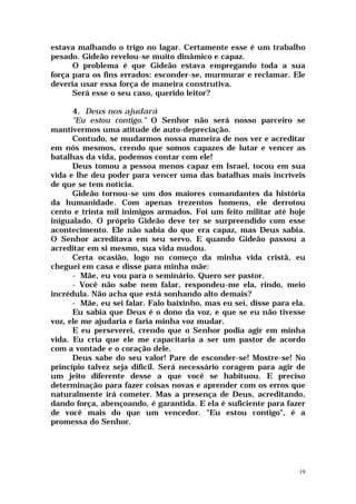 estava malhando o trigo no lagar. Certamente esse é um trabalho
pesado. Gideão revelou-se muito dinâmico e capaz.
      O problema é que Gideão estava empregando toda a sua
força para os fins errados: esconder-se, murmurar e reclamar. Ele
deveria usar essa força de maneira construtiva.
      Será esse o seu caso, querido leitor?

      4. Deus nos ajudará
      "Eu estou contigo." O Senhor não será nosso parceiro se
mantivermos uma atitude de auto-depreciação.
      Contudo, se mudarmos nossa maneira de nos ver e acreditar
em nós mesmos, crendo que somos capazes de lutar e vencer as
batalhas da vida, podemos contar com ele!
      Deus tomou a pessoa menos capaz em Israel, tocou em sua
vida e lhe deu poder para vencer uma das batalhas mais incríveis
de que se tem notícia.
      Gideão tornou-se um dos maiores comandantes da história
da humanidade. Com apenas trezentos homens, ele derrotou
cento e trinta mil inimigos armados. Foi um feito militar até hoje
inigualado. O próprio Gideão deve ter se surpreendido com esse
acontecimento. Ele não sabia do que era capaz, mas Deus sabia.
O Senhor acreditava em seu servo. E quando Gideão passou a
acreditar em si mesmo, sua vida mudou.
      Certa ocasião, logo no começo da minha vida cristã, eu
cheguei em casa e disse para minha mãe:
      - Mãe, eu vou para o seminário. Quero ser pastor.
      - Você não sabe nem falar, respondeu-me ela, rindo, meio
incrédula. Não acha que está sonhando alto demais?
      - Mãe, eu sei falar. Falo baixinho, mas eu sei, disse para ela.
      Eu sabia que Deus é o dono da voz, e que se eu não tivesse
voz, ele me ajudaria e faria minha voz mudar.
      E eu perseverei, crendo que o Senhor podia agir em minha
vida. Eu cria que ele me capacitaria a ser um pastor de acordo
com a vontade e o coração dele.
      Deus sabe do seu valor! Pare de esconder-se! Mostre-se! No
princípio talvez seja difícil. Será necessário coragem para agir de
um jeito diferente desse a que você se habituou. E preciso
determinação para fazer coisas novas e aprender com os erros que
naturalmente irá cometer. Mas a presença de Deus, acreditando,
dando força, abençoando, é garantida. E ela é suficiente para fazer
de você mais do que um vencedor. "Eu estou contigo", é a
promessa do Senhor.




                                                                   19
 