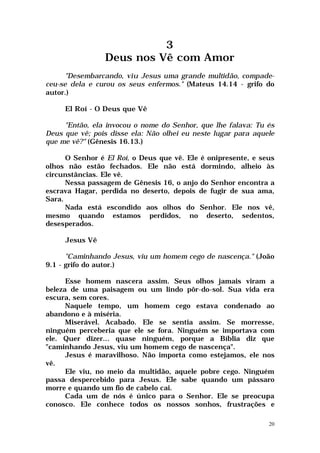 3
                Deus nos Vê com Amor
      "Desembarcando, viu Jesus uma grande multidão, compade-
ceu-se dela e curou os seus enfermos." (Mateus 14.14 - grifo do
autor.)

     El Roí - O Deus que Vê

     "Então, ela invocou o nome do Senhor, que lhe falava: Tu és
Deus que vê; pois disse ela: Não olhei eu neste lugar para aquele
que me vê?" (Gênesis 16.13.)

      O Senhor é El Roí, o Deus que vê. Ele é onipresente, e seus
olhos não estão fechados. Ele não está dormindo, alheio às
circunstâncias. Ele vê.
      Nessa passagem de Gênesis 16, o anjo do Senhor encontra a
escrava Hagar, perdida no deserto, depois de fugir de sua ama,
Sara.
      Nada está escondido aos olhos do Senhor. Ele nos vê,
mesmo quando estamos perdidos, no deserto, sedentos,
desesperados.

     Jesus Vê

      "Caminhando Jesus, viu um homem cego de nascença." (João
9.1 - grifo do autor.)

      Esse homem nascera assim. Seus olhos jamais viram a
beleza de uma paisagem ou um lindo pôr-do-sol. Sua vida era
escura, sem cores.
      Naquele tempo, um homem cego estava condenado ao
abandono e à miséria.
      Miserável. Acabado. Ele se sentia assim. Se morresse,
ninguém perceberia que ele se fora. Ninguém se importava com
ele. Quer dizer... quase ninguém, porque a Bíblia diz que
"caminhando Jesus, viu um homem cego de nascença".
      Jesus é maravilhoso. Não importa como estejamos, ele nos
vê.
      Ele viu, no meio da multidão, aquele pobre cego. Ninguém
passa despercebido para Jesus. Ele sabe quando um pássaro
morre e quando um fio de cabelo cai.
      Cada um de nós é único para o Senhor. Ele se preocupa
conosco. Ele conhece todos os nossos sonhos, frustrações e

                                                               20
 