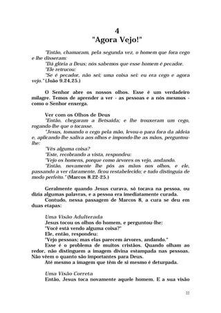 4
                          "Agora Vejo!"
       "Então, chamaram, pela segunda vez, o homem que fora cego
e lhe disseram:
       "Dá glória a Deus; nós sabemos que esse homem é pecador.
       "Ele retrucou:
       "Se é pecador, não sei; uma coisa sei: eu era cego e agora
vejo." (João 9.24,25.)

     O Senhor abre os nossos olhos. Esse é um verdadeiro
milagre. Temos de aprender a ver - as pessoas e a nós mesmos -
como o Senhor enxerga.

       Ver com os Olhos de Deus
       "Então, chegaram a Betsaida; e lhe trouxeram um cego,
rogando-lhe que o tocasse.
       "Jesus, tomando o cego pela mão, levou-o para fora da aldeia
e, aplicando-lhe saliva aos olhos e impondo-lhe as mãos, perguntou-
lhe:
       "Vês alguma coisa?
       "Este, recobrando a vista, respondeu:
       "Vejo os homens, porque como árvores os vejo, andando.
       "Então, novamente lhe pôs as mãos nos olhos, e ele,
passando a ver claramente, ficou restabelecido; e tudo distinguia de
modo perfeito." (Marcos 8.22-25.)

      Geralmente quando Jesus curava, só tocava na pessoa, ou
dizia algumas palavras, e a pessoa era imediatamente curada.
      Contudo, nessa passagem de Marcos 8, a cura se deu em
duas etapas:

      Uma Visão Adulterada
      Jesus tocou os olhos do homem, e perguntou-lhe:
      "Você está vendo alguma coisa?"
      Ele, então, respondeu:
      "Vejo pessoas; mas elas parecem árvores, andando."
      Esse é o problema de muitos cristãos. Quando olham ao
redor, não distinguem a imagem divina estampada nas pessoas.
Não vêem o quanto são importantes para Deus.
      Até mesmo a imagem que têm de si mesmo é deturpada.

     Uma Visão Correta
     Então, Jesus toca novamente aquele homem. E a sua visão

                                                                  22
 