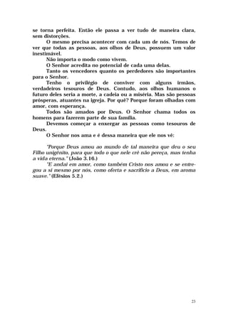 se torna perfeita. Então ele passa a ver tudo de maneira clara,
sem distorções.
      O mesmo precisa acontecer com cada um de nós. Temos de
ver que todas as pessoas, aos olhos de Deus, possuem um valor
inestimável.
      Não importa o modo como vivem.
      O Senhor acredita no potencial de cada uma delas.
      Tanto os vencedores quanto os perdedores são importantes
para o Senhor.
      Tenho o privilégio de conviver com alguns irmãos,
verdadeiros tesouros de Deus. Contudo, aos olhos humanos o
futuro deles seria a morte, a cadeia ou a miséria. Mas são pessoas
prósperas, atuantes na igreja. Por quê? Porque foram olhadas com
amor, com esperança.
      Todos são amados por Deus. O Senhor chama todos os
homens para fazerem parte de sua família.
      Devemos começar a enxergar as pessoas como tesouros de
Deus.
      O Senhor nos ama e é dessa maneira que ele nos vê:

      "Porque Deus amou ao mundo de tal maneira que deu o seu
Filho unigênito, para que todo o que nele crê não pereça, mas tenha
a vida eterna." (João 3.16.)
      "E andai em amor, como também Cristo nos amou e se entre-
gou a si mesmo por nós, como oferta e sacrifício a Deus, em aroma
suave." (Efésios 5.2.)




                                                                 23
 