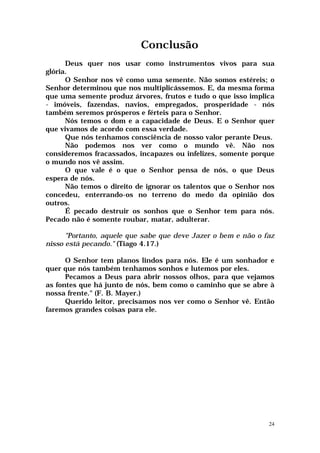 Conclusão
      Deus quer nos usar como instrumentos vivos para sua
glória.
      O Senhor nos vê como uma semente. Não somos estéreis; o
Senhor determinou que nos multiplicássemos. E, da mesma forma
que uma semente produz árvores, frutos e tudo o que isso implica
- imóveis, fazendas, navios, empregados, prosperidade - nós
também seremos prósperos e férteis para o Senhor.
      Nós temos o dom e a capacidade de Deus. E o Senhor quer
que vivamos de acordo com essa verdade.
      Que nós tenhamos consciência de nosso valor perante Deus.
      Não podemos nos ver como o mundo vê. Não nos
consideremos fracassados, incapazes ou infelizes, somente porque
o mundo nos vê assim.
      O que vale é o que o Senhor pensa de nós, o que Deus
espera de nós.
      Não temos o direito de ignorar os talentos que o Senhor nos
concedeu, enterrando-os no terreno do medo da opinião dos
outros.
      É pecado destruir os sonhos que o Senhor tem para nós.
Pecado não é somente roubar, matar, adulterar.

      "Portanto, aquele que sabe que deve Jazer o bem e não o faz
nisso está pecando." (Tiago 4.17.)

      O Senhor tem planos lindos para nós. Ele é um sonhador e
quer que nós também tenhamos sonhos e lutemos por eles.
      Pecamos a Deus para abrir nossos olhos, para que vejamos
as fontes que há junto de nós, bem como o caminho que se abre à
nossa frente." (F. B. Mayer.)
      Querido leitor, precisamos nos ver como o Senhor vê. Então
faremos grandes coisas para ele.




                                                               24
 