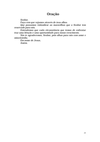 Oração
      Senhor,
      Faça com que vejamos através de teus olhos.
      Que possamos vislumbrar as maravilhas que o Senhor tem
reservado para nós.
      Entendemos que cada circunstância que temos de enfrentar
traz uma bênção e uma oportunidade para nosso crescimento.
      Nós te agradecemos, Senhor, pois olhas para nós com amor e
misericórdia.
      Em nome de Jesus,
      Amém.




                                                              25
 