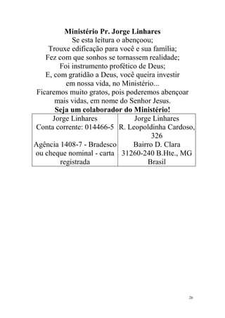 Ministério Pr. Jorge Linhares
             Se esta leitura o abençoou;
     Trouxe edificação para você e sua família;
    Fez com que sonhos se tornassem realidade;
         Foi instrumento profético de Deus;
    E, com gratidão a Deus, você queira investir
           em nossa vida, no Ministério...
 Ficaremos muito gratos, pois poderemos abençoar
       mais vidas, em nome do Senhor Jesus.
       Seja um colaborador do Ministério!
      Jorge Linhares               Jorge Linhares
Conta corrente: 014466-5 R. Leopoldinha Cardoso,
                                        326
Agência 1408-7 - Bradesco         Bairro D. Clara
ou cheque nominal - carta 31260-240 B.Hte., MG
         registrada                    Brasil




                                               26
 