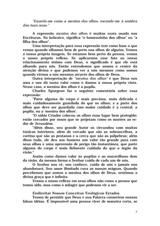 "Guarda-me como a menina dos olhos, esconde-me à sombra
das tuas asas."

      A expressão menina dos olhos é muitas vezes usada nas
Escrituras. No hebraico, significa "o homenzinho dos olhos" ou "a
filha dos olhos".
      Uma interpretação para essa expressão tem como base o que
vemos quando olhamos bem de perto nos olhos de alguém. Vemos
a nossa própria imagem. Se estamos bem perto da pessoa, vemos
o nosso próprio reflexo. Se aplicarmos esse fato ao nosso
relacionamento íntimo com Deus, o significado é que ele está
olhando para nós. Então entendemos que somos o centro da
atenção divina e que podemos ver a nós mesmos como somos
quando virmos a nós mesmos através dos olhos de Deus.
      Outra interpretação de "menina dos olhos" é que Deus nos
ama e nos dá tanto valor como o damos à nossa própria vista.
Nesse caso, a menina dos olhos é a pupila.
      Charles Spurgeon faz o seguinte comentário sobre essa
expressão:
      "Parte alguma do corpo é mais preciosa, mais delicada e
mais cuidadosamente guardada do que os olhos; e a parte dos
olhos que deve ser guardada com maior cuidado é a central, a
pupila, ou a 'menina dos olhos'.
      "O sábio Criador colocou os olhos num lugar bem protegido;
estão cercados por ossos que se projetam como os montes ao re-
dor de Jerusalém.
      "Além disso, seu grande Autor os circundou com muitas
túnicas interiores, além do cercado que são as sobrancelhas, a
cortina que são as pestanas e a cerca que são as pálpebras; além
disso tudo, ele deu aos homens um valor tão grande para com
seus olhos e uma apreensão de perigo tão instantânea, que parte
alguma do corpo é mais fielmente cuidada do que o órgão da
visão."
      Assim como damos valor às pupilas e ao maravilhoso dom
da visão, da mesma forma o Senhor cuida de cada um de nós.
      O Senhor nos vê, nos conhece, cuida de nós e jamais nos
abandonará. Seu amor ilimitado cura as nossas mágoas. Quando
percebemos que somos a menina dos olhos de Deus, sentimos a
divina graça que é infinita.
      Vemos o nosso reflexo em seus olhos não como a pessoa que
temos sido, mas como o milagre que podemos vir a ser.

      Endireitar Nossos Conceitos Teológicos Errados
      Temos de permitir que Deus e sua Palavra consertem nossas
falsas idéias. É impossível uma pessoa viver de maneira certa, se

                                                                6
 