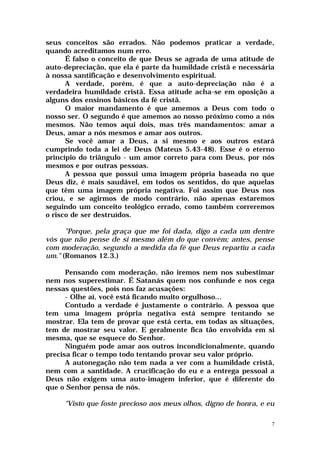 seus conceitos são errados. Não podemos praticar a verdade,
quando acreditamos num erro.
      É falso o conceito de que Deus se agrada de uma atitude de
auto-depreciação, que ela é parte da humildade cristã e necessária
à nossa santificação e desenvolvimento espiritual.
      A verdade, porém, é que a auto-depreciação não é a
verdadeira humildade cristã. Essa atitude acha-se em oposição a
alguns dos ensinos básicos da fé cristã.
      O maior mandamento é que amemos a Deus com todo o
nosso ser. O segundo é que amemos ao nosso próximo como a nós
mesmos. Não temos aqui dois, mas três mandamentos: amar a
Deus, amar a nós mesmos e amar aos outros.
      Se você amar a Deus, a si mesmo e aos outros estará
cumprindo toda a lei de Deus (Mateus 5.43-48). Esse é o eterno
princípio do triângulo - um amor correto para com Deus, por nós
mesmos e por outras pessoas.
      A pessoa que possui uma imagem própria baseada no que
Deus diz, é mais saudável, em todos os sentidos, do que aquelas
que têm uma imagem própria negativa. Foi assim que Deus nos
criou, e se agirmos de modo contrário, não apenas estaremos
seguindo um conceito teológico errado, como também correremos
o risco de ser destruídos.

      "Porque, pela graça que me foi dada, digo a cada um dentre
vós que não pense de si mesmo além do que convém; antes, pense
com moderação, segundo a medida da fé que Deus repartiu a cada
um." (Romanos 12.3.)

      Pensando com moderação, não iremos nem nos subestimar
nem nos superestimar. É Satanás quem nos confunde e nos cega
nessas questões, pois nos faz acusações:
      - Olhe aí, você está ficando muito orgulhoso...
      Contudo a verdade é justamente o contrário. A pessoa que
tem uma imagem própria negativa está sempre tentando se
mostrar. Ela tem de provar que está certa, em todas as situações,
tem de mostrar seu valor. E geralmente fica tão envolvida em si
mesma, que se esquece do Senhor.
      Ninguém pode amar aos outros incondicionalmente, quando
precisa ficar o tempo todo tentando provar seu valor próprio.
      A autonegação não tem nada a ver com a humildade cristã,
nem com a santidade. A crucificação do eu e a entrega pessoal a
Deus não exigem uma auto-imagem inferior, que é diferente do
que o Senhor pensa de nós.

     "Visto que foste precioso aos meus olhos, digno de honra, e eu

                                                                  7
 