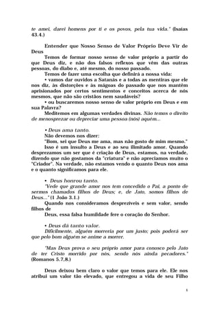 te amei, darei homens por ti e os povos, pela tua vida." (Isaías
43.4.)

       Entender que Nosso Senso de Valor Próprio Deve Vir de
Deus
      Temos de formar nosso senso de valor próprio a partir do
que Deus diz, e não dos falsos reflexos que vêm das outras
pessoas, do diabo e, até mesmo, do nosso passado.
      Temos de fazer uma escolha que definirá a nossa vida:
      • vamos dar ouvidos a Satanás e a todas as mentiras que ele
nos diz, às distorções e às mágoas do passado que nos mantêm
aprisionados por certos sentimentos e conceitos acerca de nós
mesmos, que não são cristãos nem saudáveis?
      • ou buscaremos nosso senso de valor próprio em Deus e em
sua Palavra?
      Meditemos em algumas verdades divinas. Não temos o direito
de menosprezar ou depreciar uma pessoa (nós) aquém...

      • Deus ama tanto.
      Não devemos nos dizer:
      "Bom, sei que Deus me ama, mas não gosto de mim mesmo."
      Isso é um insulto a Deus e ao seu ilimitado amor. Quando
desprezamos um ser que é criação de Deus, estamos, na verdade,
dizendo que não gostamos da "criatura" e não apreciamos muito o
"Criador". Na verdade, não estamos vendo o quanto Deus nos ama
e o quanto significamos para ele.

      • Deus honrou tanto.
      "Vede que grande amor nos tem concedido o Pai, a ponto de
sermos chamados filhos de Deus; e, de Jato, somos filhos de
Deus..." (1 João 3.1.)
      Quando nos consideramos desprezíveis e sem valor, sendo
filhos de
      Deus, essa falsa humildade fere o coração do Senhor.

     • Deus dá tanto valor.
     Dificilmente, alguém morreria por um justo; pois poderá ser
que pelo bom alguém se anime a morrer.

     "Mas Deus prova o seu próprio amor para conosco pelo Jato
de ter Cristo morrido por nós, sendo nós ainda pecadores."
(Romanos 5.7,8.)

      Deus deixou bem claro o valor que temos para ele. Ele nos
atribui um valor tão elevado, que entregou a vida de seu Filho

                                                                8
 
