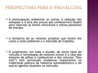 A preocupação ambiental se somou à redução dos estoques e à alta dos preços dos combustíveis fósseis para valorizar as fontes renováveis e menos poluentes de energia.  A tentativa de se retomar projetos que levem em conta o meio ambiente e o mercado de trabalho.  O surgimento, em todo o mundo, de novos tipos de veículos e tecnologias de motores (como é o caso dos motores de pilhas a combustível e dos veículos “flex fuel”) tem provocado mudanças importantes na tradicional postura da indústria automobilística e de outros agentes atuantes no mercado.  