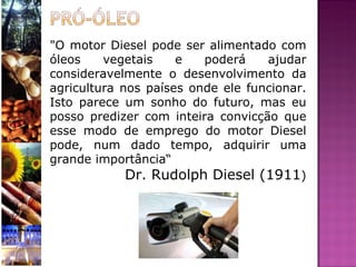 "O motor Diesel pode ser alimentado com óleos vegetais e poderá ajudar consideravelmente o desenvolvimento da agricultura nos países onde ele funcionar. Isto parece um sonho do futuro, mas eu posso predizer com inteira convicção que esse modo de emprego do motor Diesel pode, num dado tempo, adquirir uma grande importância“ Dr. Rudolph Diesel (1911 ) 