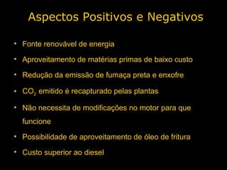 Fonte renovável de energia Aproveitamento de matérias primas de baixo custo Redução da emissão de fumaça preta e enxofre  CO 2  emitido é recapturado pelas plantas Não necessita de modificações no motor para que funcione Possibilidade de aproveitamento de óleo de fritura Custo superior ao diesel Aspectos Positivos e Negativos 
