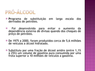 Pr ograma de substituição em larga escala dos derivados de petróleo. Foi desenvolvido para evitar o aumento da dependência externa de divisas quando dos choques de preço de petróleo.  De 1975 a 2000, foram produzidos cerca de 5,6 milhões de veículos a álcool hidratado. Substituiu por uma fração de álcool anidro (entre 1,1% a 25%) um volume de gasolina pura consumida por uma frota superior a 10 milhões de veículos a gasolina. 
