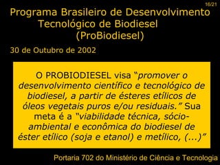 Programa Brasileiro de Desenvolvimento Tecnológico de Biodiesel  (ProBiodiesel) 30 de Outubro de 2002 O PROBIODIESEL visa “ promover o desenvolvimento científico e tecnológico de biodiesel, a partir de ésteres etílicos de óleos vegetais puros e/ou residuais.”  Sua meta é a  “viabilidade técnica, sócio-ambiental e econômica do biodiesel de éster etílico (soja e etanol) e metílico, (...)”   16/21 Portaria 702 do Ministério de Ciência e Tecnologia 