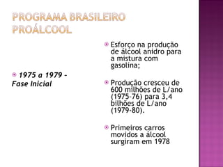1975 a 1979 –  Fase Inicial Esforço na produção de álcool anidro para a mistura com gasolina; Produção cresceu de 600 milhões de L/ano (1975–76) para 3,4 bilhões de L/ano (1979-80). Primeiros carros movidos a álcool surgiram em 1978 