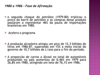 1980 a 1986 - Fase de Afirmação o segundo choque do petróleo (1979-80) triplicou o preço do barril de petróleo e as compras desse produto passaram a representar 46% da pauta de importações brasileiras em 1980. Acelera o programa A produção alcooleira atingiu um pico de 12,3 bilhões de litros em 1986-87, superando em 15% a meta inicial do governo de 10,7 bilhões de L/ano para o fim do período.  A proporção de carros a álcool no total de automóveis produzidos no país aumentou de 0,46% em 1979 para 26,8% em 1980, atingindo um teto de 76,1% em 1986. 