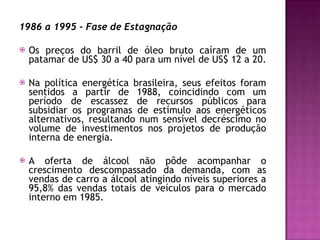 1986 a 1995 - Fase de Estagnação Os preços do barril de óleo bruto caíram de um patamar de US$ 30 a 40 para um nível de US$ 12 a 20.  Na política energética brasileira, seus efeitos foram sentidos a partir de 1988, coincidindo com um período de escassez de recursos públicos para subsidiar os programas de estímulo aos energéticos alternativos, resultando num sensível decréscimo no volume de investimentos nos projetos de produção interna de energia. A oferta de álcool não pôde acompanhar o crescimento descompassado da demanda, com as vendas de carro a álcool atingindo níveis superiores a 95,8% das vendas totais de veículos para o mercado interno em 1985.  