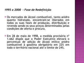 1995 a 2000  - Fase de Redefinição Os mercados de álcool combustível, tanto anidro quanto hidratado, encontram-se liberados em todas as suas fases de produção, distribuição e revenda sendo os seus preços determinados pelas condições de oferta e procura.  Em 28 de maio de 1998, a medida provisória nº 1.662 dispôs que o Poder Executivo elevará o percentual de adição de álcool etílico anidro combustível à gasolina obrigatório em 22% em todo o território nacional até o limite de 24%.  