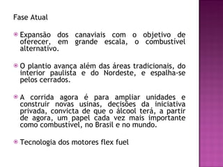 Fase Atual Expansão dos canaviais com o objetivo de oferecer, em grande escala, o combustível alternativo.  O plantio avança além das áreas tradicionais, do interior paulista e do Nordeste, e espalha-se pelos cerrados.  A corrida agora é para ampliar unidades e construir novas usinas, decisões da iniciativa privada, convicta de que o álcool terá, a partir de agora, um papel cada vez mais importante como combustível, no Brasil e no mundo.  Tecnologia dos motores flex fuel  