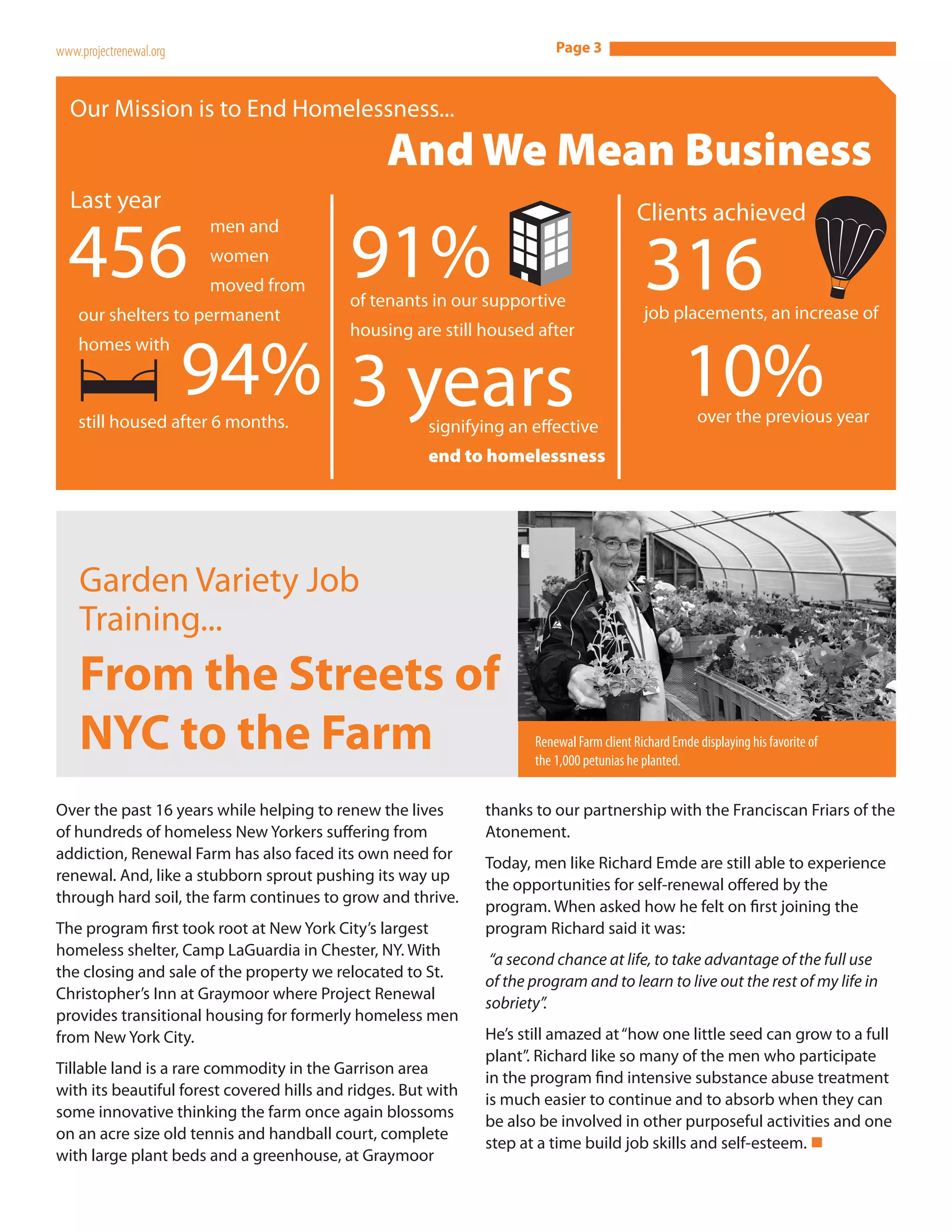 www.projectrenewal.org                                                    Page 3



  Our Mission is to End Homelessness...
                                                 And We Mean Business
  Last year                                                                                Clients achieved

  456                                      91%
                         men and
                         women
                         moved from
    our shelters to permanent
                                     316   of tenants in our supportive
                                                                                            job placements, an increase of
                                           housing are still housed after


                         94% 3 years 10%
    homes with



    still housed after 6 months.                                                                       over the previous year
                                                       signifying an effective
                                                       end to homelessness




    Garden Variety Job
    Training...
    From the Streets of
    NYC to the Farm                                                   Renewal Farm client Richard Emde displaying his favorite of
                                                                      the 1,000 petunias he planted.


Over the past 16 years while helping to renew the lives        thanks to our partnership with the Franciscan Friars of the
of hundreds of homeless New Yorkers suffering from             Atonement.
addiction, Renewal Farm has also faced its own need for
                                                               Today, men like Richard Emde are still able to experience
renewal. And, like a stubborn sprout pushing its way up
                                                               the opportunities for self-renewal offered by the
through hard soil, the farm continues to grow and thrive.
                                                               program. When asked how he felt on first joining the
The program first took root at New York City’s largest         program Richard said it was:
homeless shelter, Camp LaGuardia in Chester, NY. With
                                                                “a second chance at life, to take advantage of the full use
the closing and sale of the property we relocated to St.
                                                               of the program and to learn to live out the rest of my life in
Christopher’s Inn at Graymoor where Project Renewal
                                                               sobriety”.
provides transitional housing for formerly homeless men
from New York City.                                            He’s still amazed at “how one little seed can grow to a full
                                                               plant”. Richard like so many of the men who participate
  Shelters At A Glance:
Tillable land is a rare commodity in the Garrison area
with its beautiful forest covered hills and ridges. But with
                                                               in the program find intensive substance abuse treatment
                                                               is much easier to continue and to absorb when they can
some innovative thinking the farm once again blossoms
                                                               be also be involved in other purposeful activities and one
on an acre size old tennis and handball court, complete
                                                               step at a time build job skills and self-esteem. n
with large plant beds and a greenhouse, at Graymoor
 