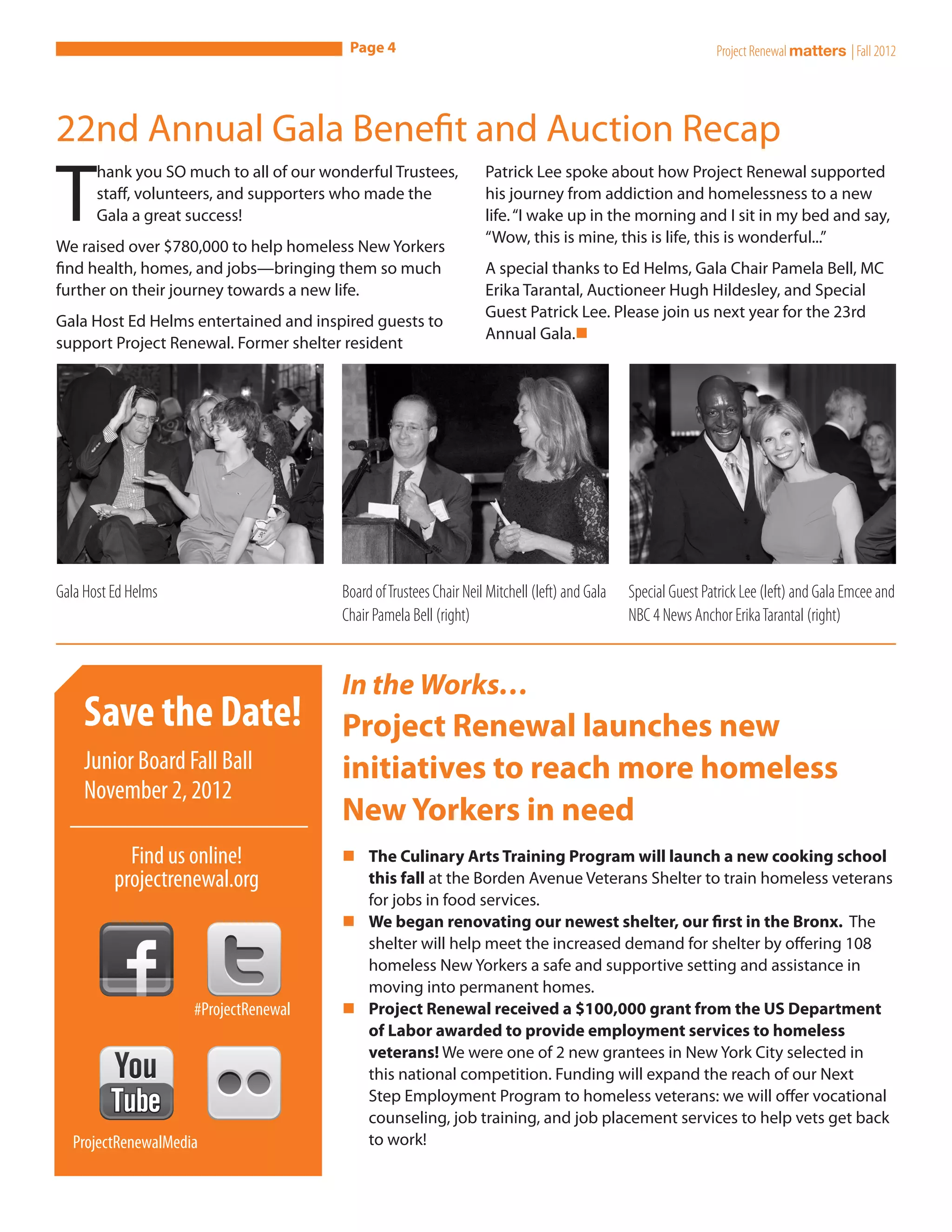 Page 4                                                                Project Renewal matters | Fall 2012




22nd Annual Gala Benefit and Auction Recap

T
       hank you SO much to all of our wonderful Trustees,           Patrick Lee spoke about how Project Renewal supported
       staff, volunteers, and supporters who made the               his journey from addiction and homelessness to a new
       Gala a great success!                                        life. “I wake up in the morning and I sit in my bed and say,
                                                                    “Wow, this is mine, this is life, this is wonderful...” 
We raised over $780,000 to help homeless New Yorkers
find health, homes, and jobs—bringing them so much                  A special thanks to Ed Helms, Gala Chair Pamela Bell, MC
further on their journey towards a new life.                        Erika Tarantal, Auctioneer Hugh Hildesley, and Special
                                                                    Guest Patrick Lee. Please join us next year for the 23rd
Gala Host Ed Helms entertained and inspired guests to
                                                                    Annual Gala.n
support Project Renewal. Former shelter resident




Gala Host Ed Helms                      Board of Trustees Chair Neil Mitchell (left) and Gala   Special Guest Patrick Lee (left) and Gala Emcee and
                                        Chair Pamela Bell (right)                               NBC 4 News Anchor Erika Tarantal (right)


                                        In the Works…
    Save the Date!                      Project Renewal launches new
    Junior Board Fall Ball              initiatives to reach more homeless
    November 2, 2012
                                        New Yorkers in need
            Find us online!             nn The Culinary Arts Training Program will launch a new cooking school
          projectrenewal.org               this fall at the Borden Avenue Veterans Shelter to train homeless veterans
                                           for jobs in food services.
                                        nn We began renovating our newest shelter, our first in the Bronx. The
                                           shelter will help meet the increased demand for shelter by offering 108
                                           homeless New Yorkers a safe and supportive setting and assistance in
                                           moving into permanent homes.
                     #ProjectRenewal    nn Project Renewal received a $100,000 grant from the US Department
                                           of Labor awarded to provide employment services to homeless
                                           veterans! We were one of 2 new grantees in New York City selected in
                                           this national competition. Funding will expand the reach of our Next
                                           Step Employment Program to homeless veterans: we will offer vocational
                                           counseling, job training, and job placement services to help vets get back
  ProjectRenewalMedia                      to work! 
 