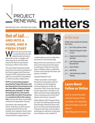 Donor Newsletter Fall 2012




                                                  matters
Out of Jail…                                                                           In this Issue
AND INTO A                                                                             Health, homes and jobs for homeless
HOME, AND A                                                                            New Yorkers
                                                                                       p. 1	����� Out of Jail, and Into a Home
FRESH START

W
                                                                                       p. 2	����� Volunteers Bring Art to Men
            hen men and women with
                                                                                                  in Crisis
            a criminal history carry the
            added burden of mental                                                     p. 2	����� Engineering Creative Ways to
                                           multidisciplinary team to help them
illness life can be a struggle, and                                                               Give Back
                                           transition to community living.
when they try to turn their lives
                                                                                       p. 3	����� Jobs Training and Hope at
around the doors to permanent              Many of the men and women in PSTP
                                                                                                  Renewal Farm
housing are often shut to them.            have never had a permanent place
This year Project Renewal created          to call home as they are more than          p. 3	����� Year in Review
                                           twice as likely as other ex-offenders
permanent housing for graduates of                                                     p. 4	����� Gala Recap
                                           to have come through the foster care
our Parole Support and Treatment
Program (PSTP), giving these vulner-       system as children.                         p. 4	����� Jobs for Veterans and New
able men and women a foundation            Graduate Michael K said:
                                                                                                  Housing
on which to build a stable future.
                                            “What I remember is that Project
PSTP is an innovative program              Renewal has always been there for
launched by Project Renewal, with
the Department of Corrections and
                                           me. Helping me with budgeting,
                                           and encourag­ing me to take my
                                                                                       Learn More!
the state Office of Mental Health,
piloting new strategies to help
                                           medication. Now I know why! Having
                                           my own apartment in the Bronx I am
                                                                                       Follow us Online
50 mentally ill men and women              able to do these things independently.
successfully transition from prison        I have a checking account with direct       Listen to a podcast by author
to a productive life in the commu-         deposit, and my own computer.”
nity. Last year 20 clients successfully
                                                                                       and Project Renewal Trustee
                                           Robert Blocker, PSTP Program Direc-
moved into independent housing.
                                           tor, said “I am still hoping for the day    Lee Stringer, view Gala photos,
Counselors start working with              that all Project Renewal clients who        and see the impact of your gift
clients while they are still in prison     put in the hard work toward positive
to prepare them for life on the            change in their lives, have an appro-       online at :
outside. Once released, clients move       priate place to call home. These guys       http://blog.projectrenewal.org
into shared apartments where they          are certainly our role models.” n
receive intensive support from a
 