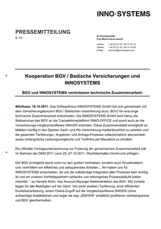 PRESSEMITTEILUNG
                                                         Ihr Pressekontakt:
S. 1/2                                                   Frau Maria-Franca Knauff

                                                         Telefon   + 49 (0) 81 53 / 98 74 70-14
                                                         Telefax   + 49 (0) 81 53 / 98 74 70-50
                                                         E-Mail    mfknauff@innosystems.de




         Kooperation BGV / Badische Versicherungen und
                        INNOSYSTEMS
     BGV und INNOSYSTEMS vereinbaren technische Zusammenarbeit.


Wörthsee, 19.10.2011. Das Softwarehaus INNOSYSTEMS GmbH hat sich gemeinsam mit
dem Versicherungskonzern BGV / Badischen Versicherung (kurz: BGV) für eine enge
technische Zusammenarbeit entschieden. Die INNOSYSTEMS GmbH wird hierzu die
Webservices des BGV an die Transaktionsplattform INNO-OFFICE und somit auch an die
Versicherungs-Vergleichssoftware SNIVER anbinden. Diese Zusammenarbeit ermöglicht es
Maklern künftig in den Sparten Sach- und Kfz-Versicherung medienbruchfrei zu arbeiten und
die gesamten Tarifierungs-, Angebots- und Antrags-Prozesse vollautomatisch abzuwickeln
sowie umfangreiche Leistungsvergleiche und Tarifinfos per Mausklick zu erhalten.

Die offizielle Vertragsunterzeichnung zur Fixierung der gemeinsamen Zusammenarbeit soll
im Rahmen der DKM 2011 (vom 25.-27.10.2011, Westfalenhallen Dortmund) erfolgen.

Der BGV ermöglicht damit nicht nur den großen Vertrieben, sondern auch Einzelmaklern
und -vermittlern ein effektives und zeitsparendes Arbeiten. „ Wir haben uns für
INNOSYSTEMS entschieden, da uns die vollständige Integration aller Prozesse sehr wichtig
ist und wir unseren Vertriebspartnern schlanke und reibungslose Prozessabläufe bieten
möchten.“, so Hendrik Kühn, Key Account Manager Maklerdirektion des BGV. Die Vorteile
liegen für alle Beteiligten auf der Hand: Von einer exakten Tarifierung, einer effizienten
Dunkelverarbeitung, einem Online-Zugriff auf die Vergleichssoftware SNIVER (ohne
aufwendige Installationen und sogar als App „iSNIVER“ erhältlich) profitieren Vertriebspartner
und BGV gleichermaßen.
 