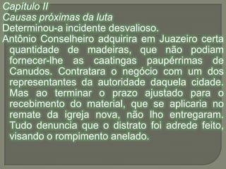 Capítulo IICausas próximas da lutaDeterminou-a incidente desvalioso.Antônio Conselheiro adquirira em Juazeiro certa quantidade de madeiras, que não podiam fornecer-lhe as caatingas paupérrimas de Canudos. Contratara o negócio com um dos representantes da autoridade daquela cidade. Mas ao terminar o prazo ajustado para o recebimento do material, que se aplicaria no remate da igreja nova, não lho entregaram. Tudo denuncia que o distrato foi adrede feito, visando o rompimento anelado.
