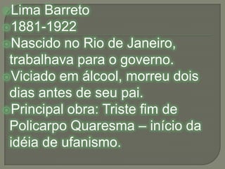 Lima Barreto1881-1922Nascido no Rio de Janeiro, trabalhava para o governo.Viciado em álcool, morreu dois dias antes de seu pai.Principal obra: Triste fim de Policarpo Quaresma – início da idéia de ufanismo.