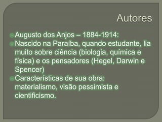 AutoresAugusto dos Anjos – 1884-1914:Nascido na Paraíba, quando estudante, lia muito sobre ciência (biologia, química e física) e os pensadores (Hegel, Darwin e Spencer)Características de sua obra: materialismo, visão pessimista e cientificismo.