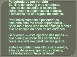Psicologia de um vencidoEu, filho do carbono e do amoníaco,monstro de escuridão e rutilância,sofro, desde a epigênese da infância,a influência má dos signos do zodíaco.Profundissimamente hipocondríaco,este ambiente me causa repugnância…Sobe-me à boca uma ânsia análoga à ânsiaque se escapa da boca de um cardíaco.Já o verme — este operário das ruínas —que o sangue podre das carnificinascome, e à vida em geral declara guerra,anda a espreitar meus olhos para roê-los,e há de deixar-me apenas os cabelos,na frialdade inorgânica da terra!
