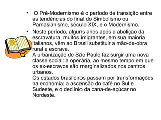 O Pré-Modernismo é o período de transição entre as tendências do final do Simbolismo ou Parnasianismo, século XIX, e o Modernismo.  Neste período, alguns anos após a abolição da escravatura, muitos imigrantes, em sua maioria italianos, vêm ao Brasil substituir a mão-de-obra rural e escrava.  A urbanização de São Paulo faz surgir uma nova classe social: a operária, ao mesmo tempo em que os ex-escravos são marginalizados nos centros urbanos.  Os estados brasileiros passam por transformações na economia: a ascensão do café no Sul e Sudeste, e o declínio da cana-de-açúcar no Nordeste.  