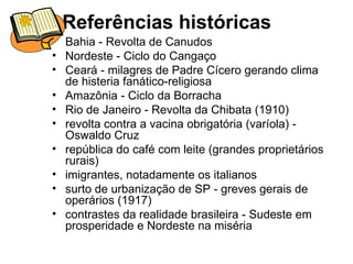 Referências históricas Bahia - Revolta de Canudos Nordeste - Ciclo do Cangaço Ceará - milagres de Padre Cícero gerando clima de histeria fanático-religiosa Amazônia - Ciclo da Borracha Rio de Janeiro - Revolta da Chibata (1910) revolta contra a vacina obrigatória (varíola) - Oswaldo Cruz  república do café com leite (grandes proprietários rurais) imigrantes, notadamente os italianos surto de urbanização de SP - greves gerais de operários (1917) contrastes da realidade brasileira - Sudeste em prosperidade e Nordeste na miséria 