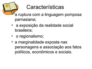 Características  a ruptura com a linguagem pomposa parnasiana; a exposição da realidade social brasileira; o regionalismo;  a marginalidade exposta nas personagens e associação aos fatos políticos, econômicos e sociais.  