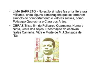 LIMA BARRETO - No estilo simples fez uma literatura militante, criou alguns personagens que se tornaram símbolo de comportamento e valores sociais, como Policarpo Quaresma e Clara dos Anjos.  OBRAS:Triste fim de Policarpo Quaresma, Numa e Ninfa, Clara dos Anjos, Recordação do escrivão Isaías Caminha, Vida e Morte de M.J.Gonzaga de ´Sá.  