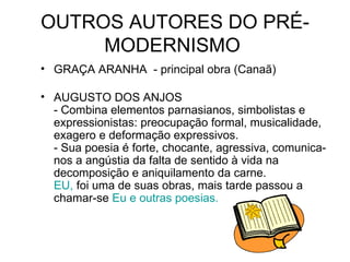 OUTROS AUTORES DO PRÉ-MODERNISMO  GRAÇA ARANHA  - principal obra (Canaã)  AUGUSTO DOS ANJOS  - Combina elementos parnasianos, simbolistas e expressionistas: preocupação formal, musicalidade, exagero e deformação expressivos.  - Sua poesia é forte, chocante, agressiva, comunica-nos a angústia da falta de sentido à vida na decomposição e aniquilamento da carne.  EU,  foi uma de suas obras, mais tarde passou a chamar-se  Eu e outras poesias.   