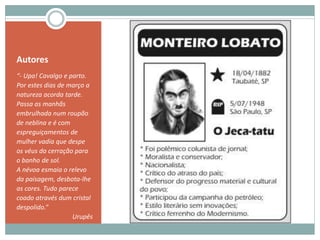 Autores
“- Upa! Cavalgo e parto.
Por estes dias de março a
natureza acorda tarde.
Passa as manhãs
embrulhada num roupão
de neblina e é com
espreguiçamentos de
mulher vadia que despe
os véus da cerração para
o banho de sol.
A névoa esmaia o relevo
da paisagem, desbota-lhe
as cores. Tudo parece
coado através dum cristal
despolido.”
Urupês
 