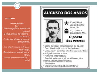 Autores
Versos Íntimos
(...)
Toma um fósforo. Acende teu
cigarro!
O beijo, amigo, é a véspera
do escarro,
A mão que afaga é a mesma
que apedreja.
Se a alguém causa inda pena
a tua chaga,
Apedreja essa mão vil que te
afaga,
Escarra nessa boca que te
beija!
 