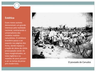 Estética
Esses novos autores
demonstram um grande
interesse pela realidade
nacional, contrariando o
universalismo dos
modelos realista-
naturalistas. O cotidiano
brasileiro passa a ser
exposto nas páginas dos
livros, dando espaço a
criação de obras de nítida
preocupação social. Os
tipos marginalizados, as
lutas inglórias e as
mazelas do povo passam
a ser os temas da prosa
pré-modernista.
O povoado de Canudos
 