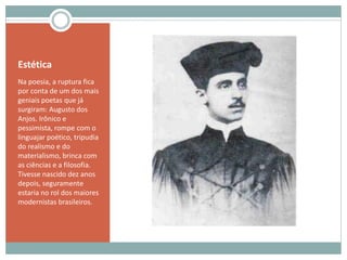 Estética
Na poesia, a ruptura fica
por conta de um dos mais
geniais poetas que já
surgiram: Augusto dos
Anjos. Irônico e
pessimista, rompe com o
linguajar poético, tripudia
do realismo e do
materialismo, brinca com
as ciências e a filosofia.
Tivesse nascido dez anos
depois, seguramente
estaria no rol dos maiores
modernistas brasileiros.
 