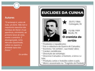 Autores“O sertanejo é, antes de tudo, um forte. Não tem o raquitismo exaustivo dos mestiços do litoral. A sua aparência, entretanto, ao primeiro lance de vista, revela o contrário. É desengonçado, torto. Hércules-Quasímodo, reflete no aspecto a fealdade típica dos fracos.”Os sertões 